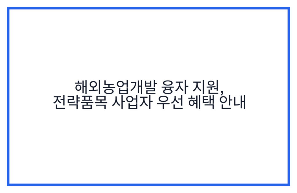 해외농업개발 융자 지원, 전략품목 사업자 우선 혜택 안내