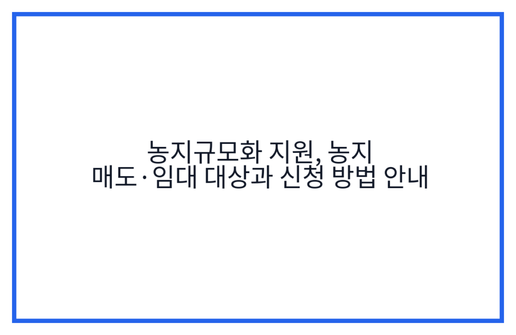 농지규모화 지원, 농지 매도·임대 대상과 신청 방법 안내