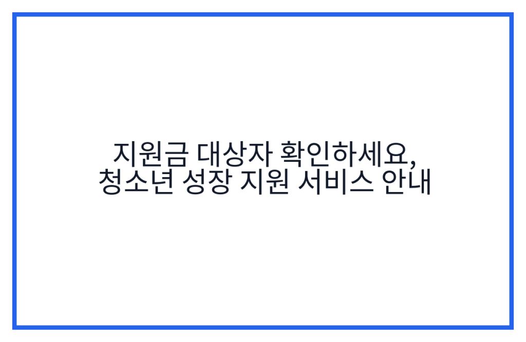 지원금 대상자 확인하세요, 청소년 성장 지원 서비스 안내