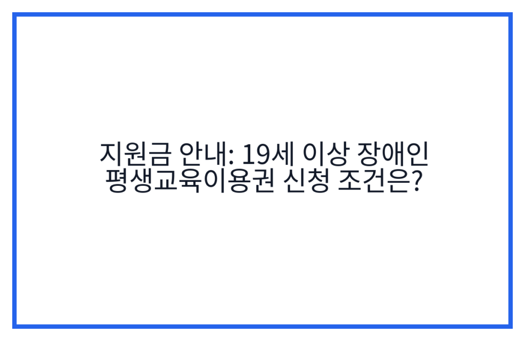 지원금 안내: 19세 이상 장애인 평생교육이용권 신청 조건은?