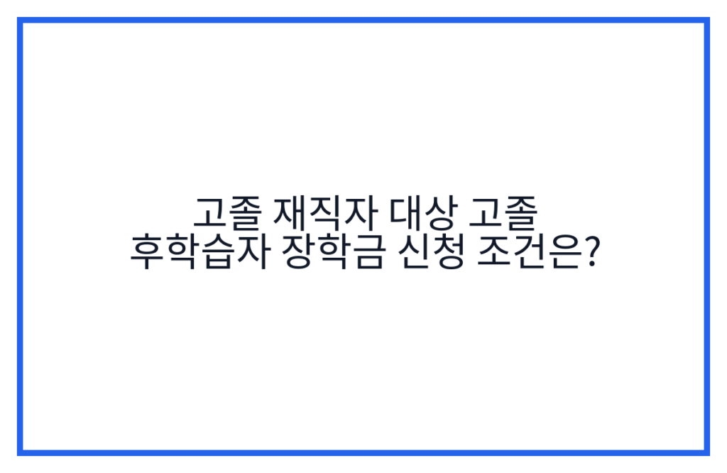 고졸 재직자 대상 고졸 후학습자 장학금 신청 조건은?