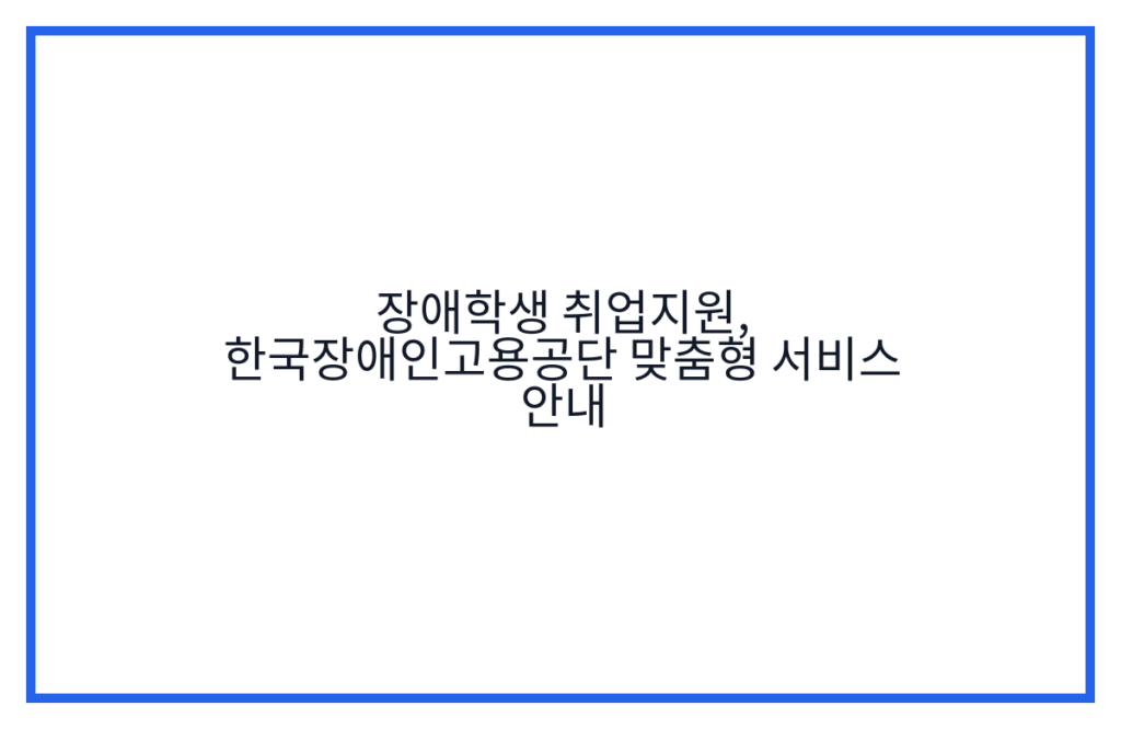 장애학생 취업지원, 한국장애인고용공단 맞춤형 서비스 안내