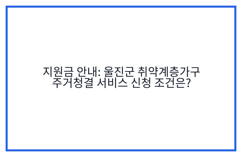 지원금 안내: 울진군 취약계층가구 주거청결 서비스 신청 조건은?