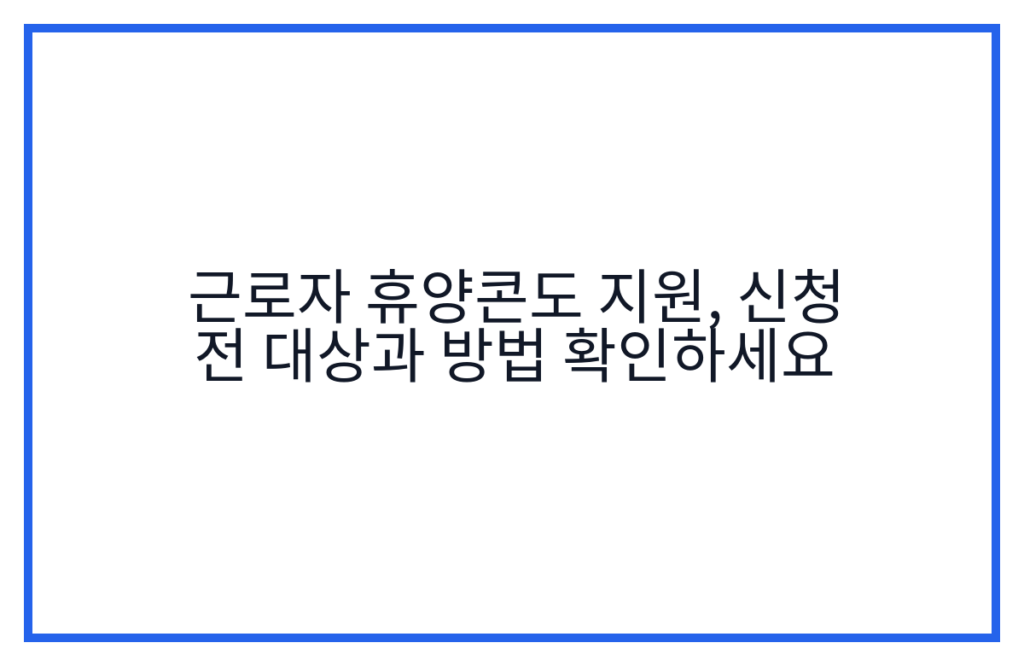 근로자 휴양콘도 지원, 신청 전 대상과 방법 확인하세요