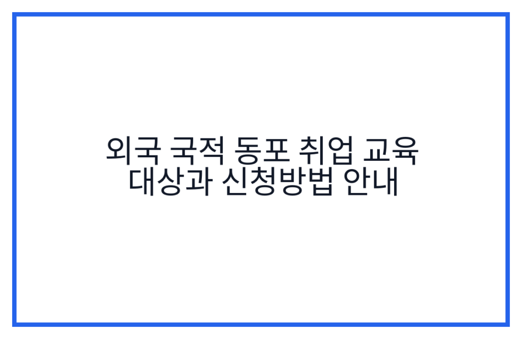 외국 국적 동포 취업 교육 대상과 신청방법 안내