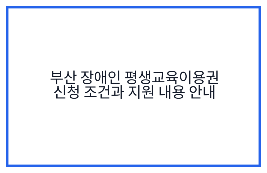부산 장애인 평생교육이용권 신청 조건과 지원 내용 안내