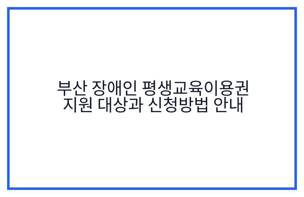 부산 장애인 평생교육이용권 지원 대상과 신청방법 안내