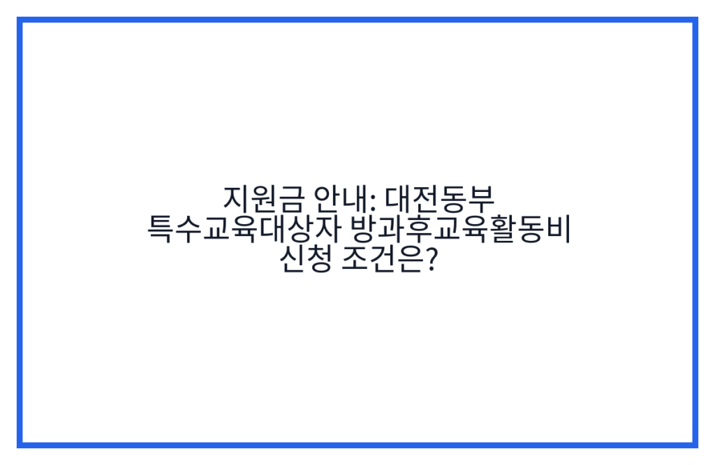 지원금 안내: 대전동부 특수교육대상자 방과후교육활동비 신청 조건은?