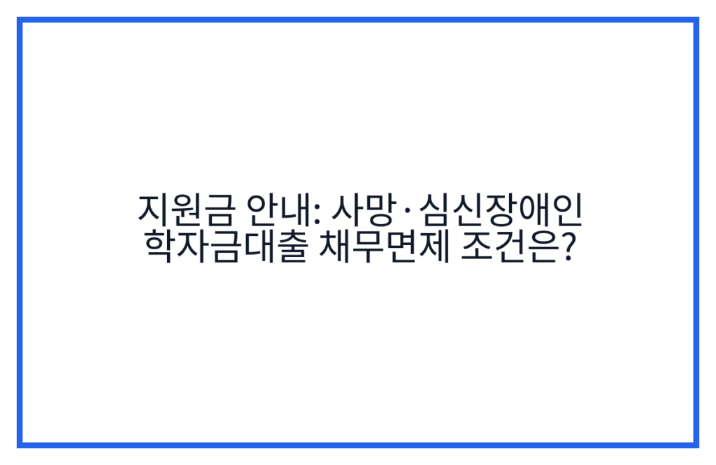 지원금 안내: 사망·심신장애인 학자금대출 채무면제 조건은?