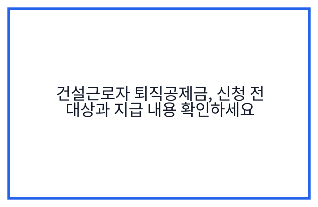 건설근로자 퇴직공제금, 신청 전 대상과 지급 내용 확인하세요
