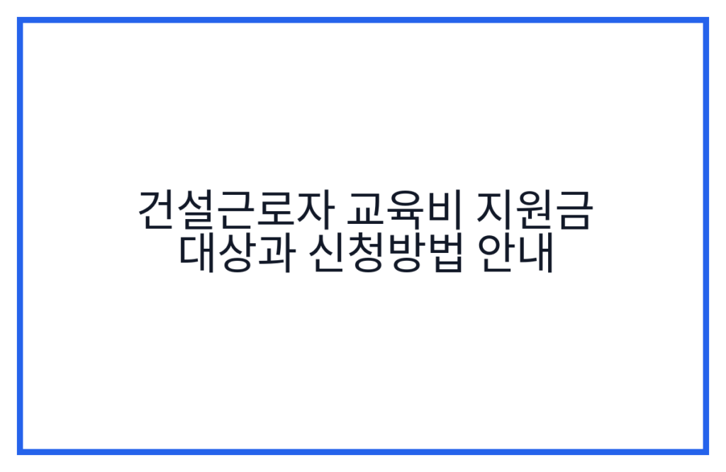 건설근로자 교육비 지원금 대상과 신청방법 안내