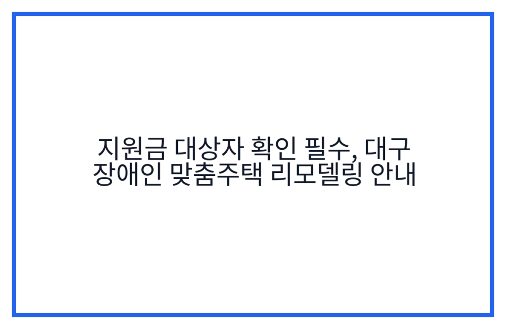 지원금 대상자 확인 필수, 대구 장애인 맞춤주택 리모델링 안내