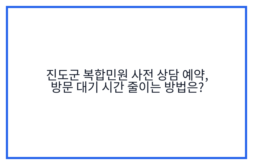 진도군 복합민원 사전 상담 예약, 방문 대기 시간 줄이는 방법은?