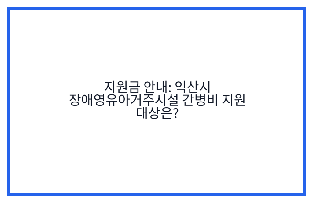 지원금 안내: 익산시 장애영유아거주시설 간병비 지원 대상은?