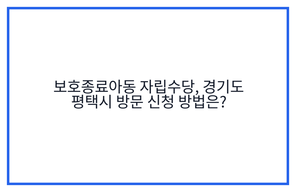 보호종료아동 자립수당, 경기도 평택시 방문 신청 방법은?