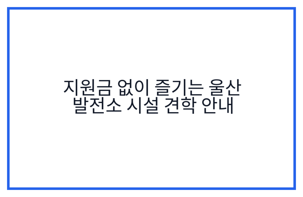 지원금 없이 즐기는 울산 발전소 시설 견학 안내