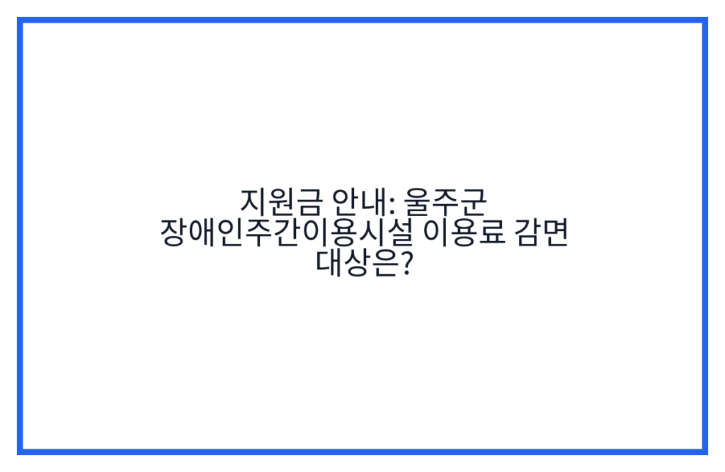 지원금 안내: 울주군 장애인주간이용시설 이용료 감면 대상은?