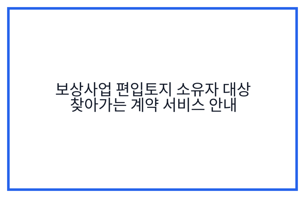 보상사업 편입토지 소유자 대상 찾아가는 계약 서비스 안내