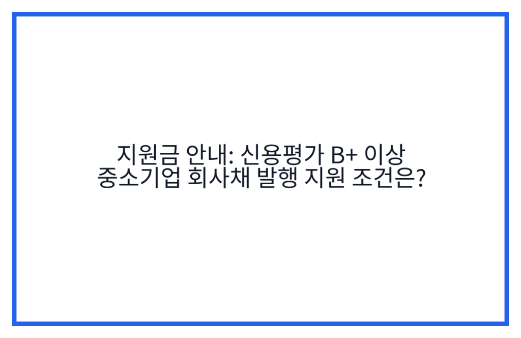 지원금 안내: 신용평가 B+ 이상 중소기업 회사채 발행 지원 조건은?