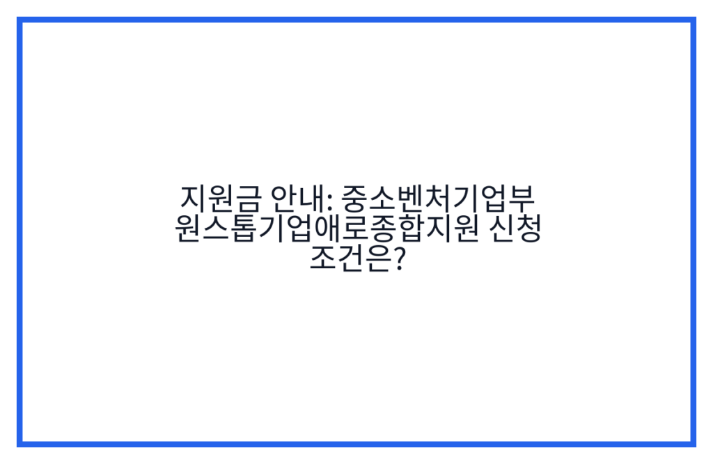 지원금 안내: 중소벤처기업부 원스톱기업애로종합지원 신청 조건은?