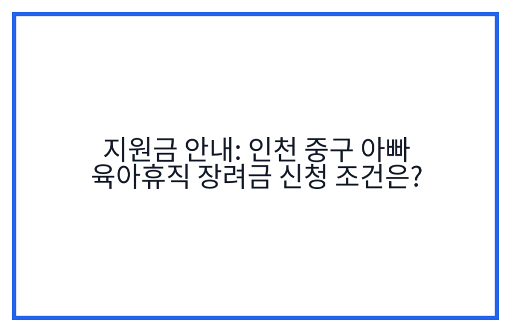 지원금 안내: 인천 중구 아빠 육아휴직 장려금 신청 조건은?