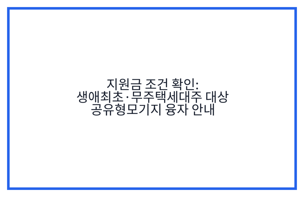 지원금 조건 확인: 생애최초·무주택세대주 대상 공유형모기지 융자 안내