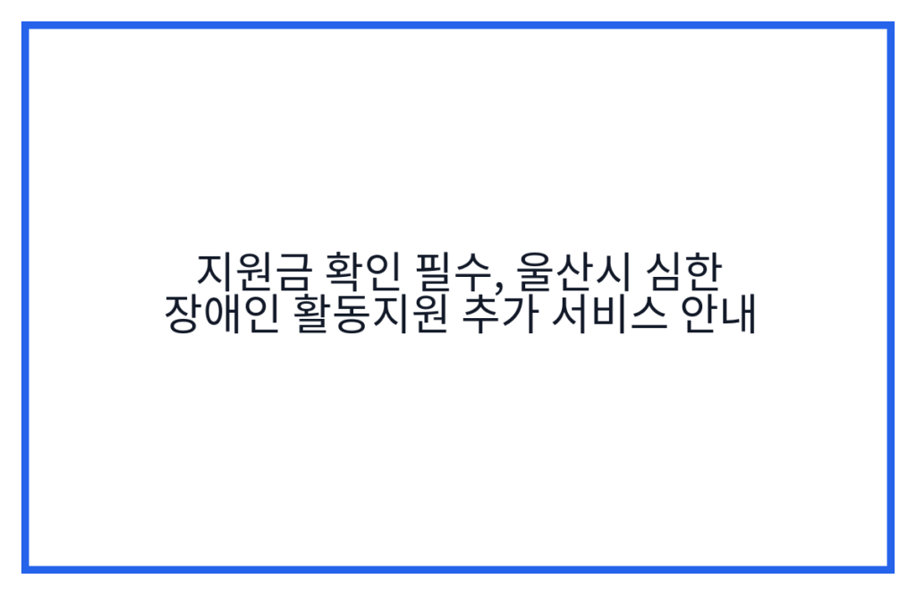 지원금 확인 필수, 울산시 심한 장애인 활동지원 추가 서비스 안내