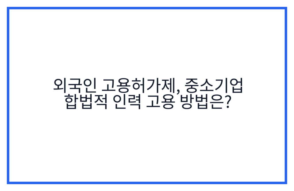 외국인 고용허가제, 중소기업 합법적 인력 고용 방법은?