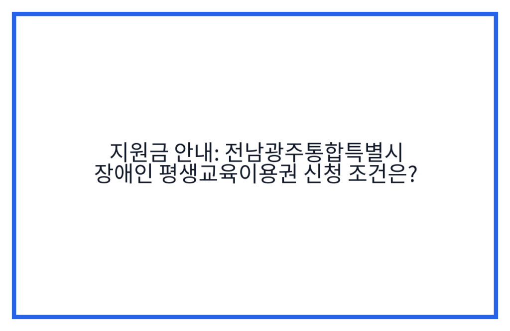 지원금 안내: 전남광주통합특별시 장애인 평생교육이용권 신청 조건은?