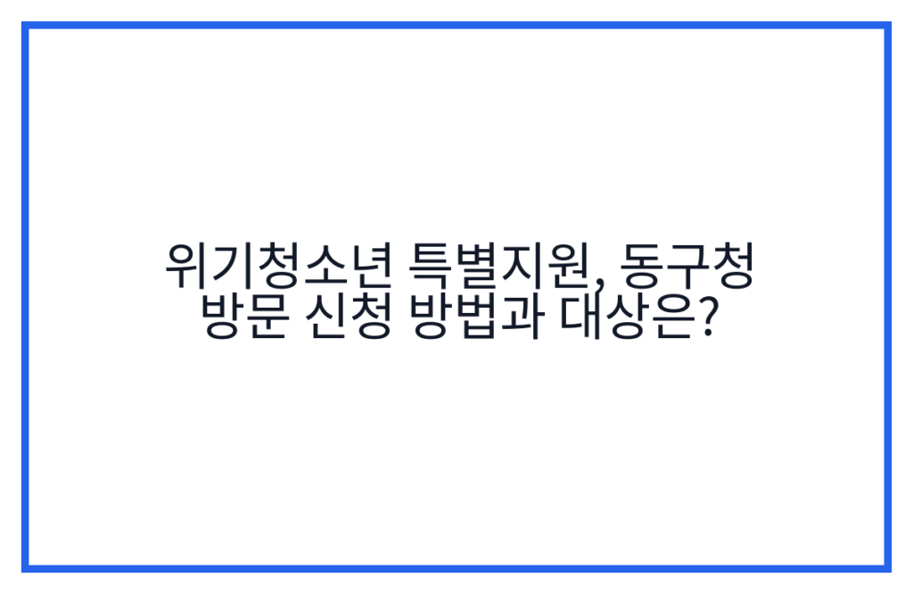 위기청소년 특별지원, 동구청 방문 신청 방법과 대상은?