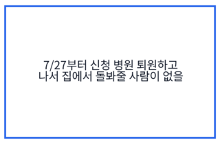 7/27부터 신청 병원 퇴원하고 나서 집에서 돌봐줄 사람이 없을